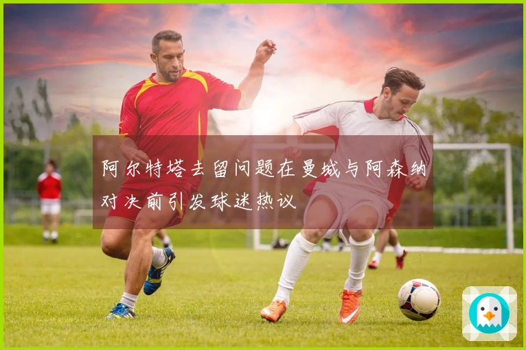 阿尔特塔去留问题在曼城与阿森纳对决前引发球迷热议