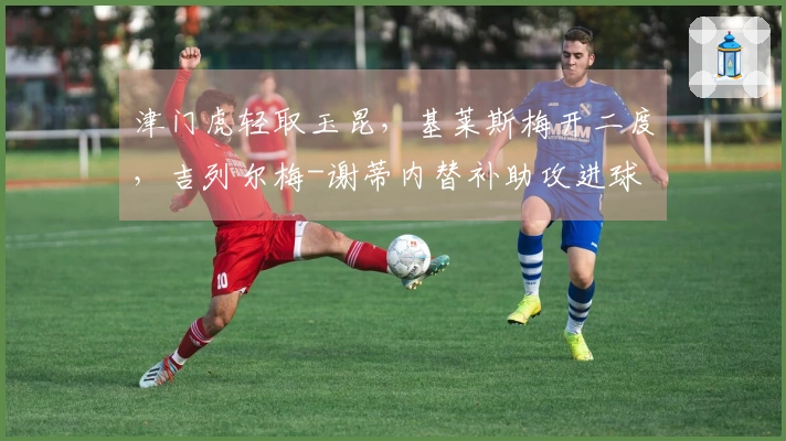 津门虎轻取玉昆，基莱斯梅开二度，吉列尔梅-谢蒂内替补助攻进球