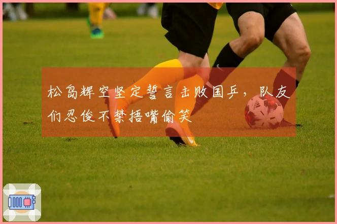 松岛辉空坚定誓言击败国乒，队友们忍俊不禁捂嘴偷笑
