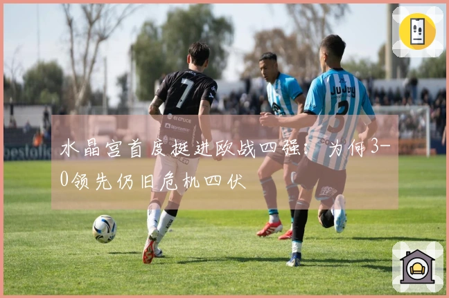 水晶宫首度挺进欧战四强：为何3-0领先仍旧危机四伏
