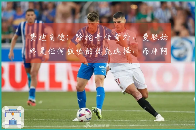 费迪南德：除枪手传奇外，曼联始终是任何教练的优先选择，而非阿森纳