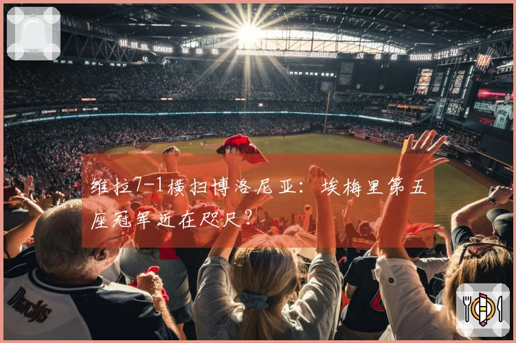 维拉7-1横扫博洛尼亚：埃梅里第五座冠军近在咫尺？