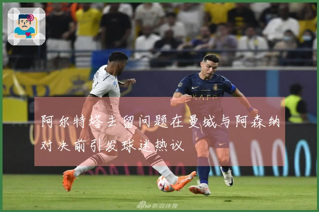 阿尔特塔去留问题在曼城与阿森纳对决前引发球迷热议