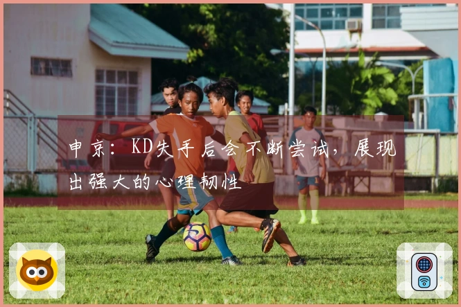 申京：KD失手后会不断尝试，展现出强大的心理韧性