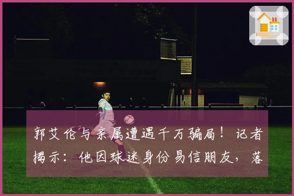 郭艾伦与亲属遭遇千万骗局！记者揭示：他因球迷身份易信朋友，落入坏人圈套