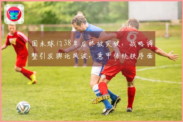 国米球门38年后终被突破，战略调整引发舆论风波，意甲传统秩序面临挑战