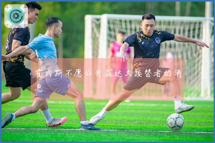 霍内斯不愿公开翁达夫接替者的消息