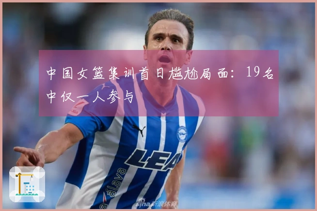 中国女篮集训首日尴尬局面：19名中仅一人参与