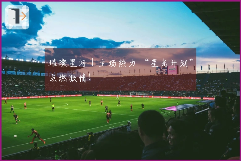 璀璨星河｜主场热力 “星光计划”点燃激情！