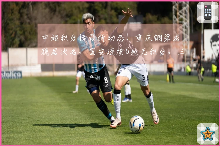 中超积分榜最新动态！重庆铜梁龙稳居次名，国安连续6轮无积分，三队仍然负分。