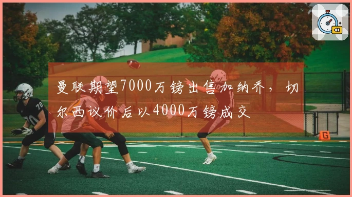 曼联期望7000万镑出售加纳乔，切尔西议价后以4000万镑成交