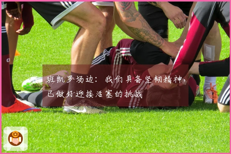班凯罗场边：我们具备坚韧精神，已做好迎接活塞的挑战