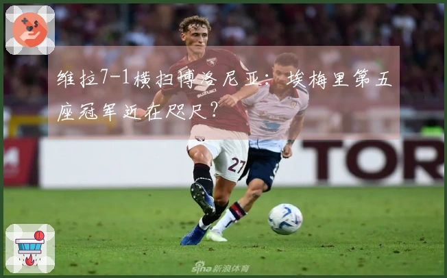 维拉7-1横扫博洛尼亚：埃梅里第五座冠军近在咫尺？