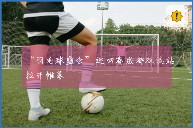 “羽毛球盛会”巡回赛成都双流站拉开帷幕