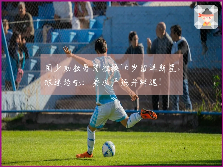 国少助教辱骂推搡16岁留洋新星，球迷怒吼：要求严惩并辞退！
