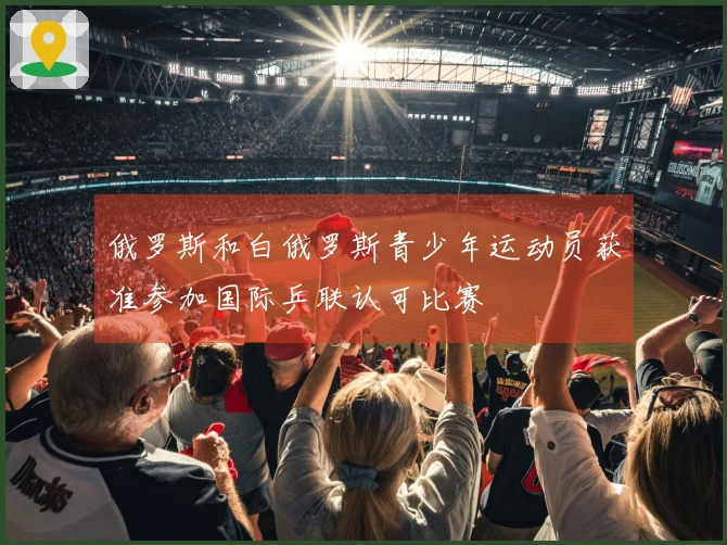 俄罗斯和白俄罗斯青少年运动员获准参加国际乒联认可比赛
