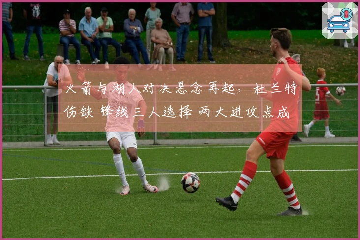 火箭与湖人对决悬念再起，杜兰特伤缺 锋线三人选择 两大进攻点成为焦点