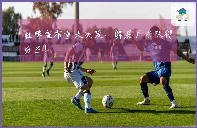 杜锋宣布重大决策，解雇广东队得分王！