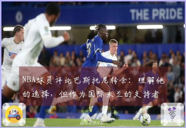 NBA球员评论巴斯托尼转会：理解他的选择，但作为国际米兰的支持者十分失望