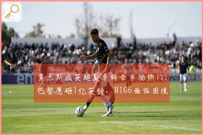 罗杰斯成英超夏季转会市场热门：巴黎愿砸1亿英镑，BIG6面临困境